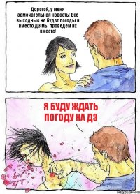 Дорогой, у меня замечательная новость! Все выходные не будет погоды и вместо ДЗ мы проведем их вместе! Я буду ждать погоду на ДЗ