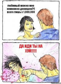 любимый можно мне немножко денюшек?!! всего лишь с 1.000.000 да иди ты на хуй!!!!!
