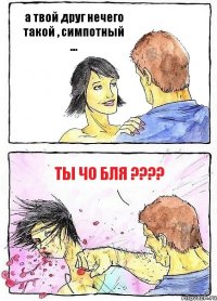 а твой друг нечего такой , симпотный ... Ты чо бля ????