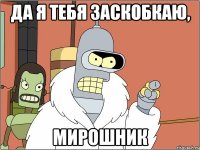 да я тебя заскобкаю, мирошник