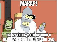 макар! ты будишь моей сучкой,и целовать мой блестящий зад