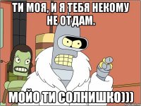 ти моя, и я тебя некому не отдам. мойо ти солнишко)))