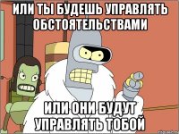 или ты будешь управлять обстоятельствами или они будут управлять тобой