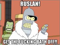 ruslan! get the fucking bath off!!