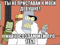 ты не приставай к моей девушке! иначе создам мем про тебя