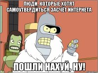 люди, которые хотят самоутвердиться засчёт интернета пошли нахуй, ну!