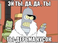 эй ты, да, да , ты ты-дерьма кусок