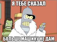 я тебе сказал больше машину не дам