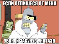 если отпишеся от меня убью и засунув унитаз!!