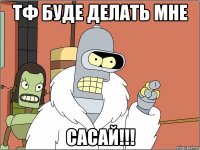 тф буде делать мне сасай!!!