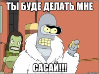 ты буде делать мне сасай!!!