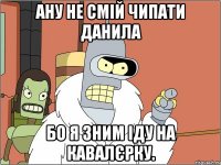 ану не смій чипати данила бо я зним іду на кавалєрку.