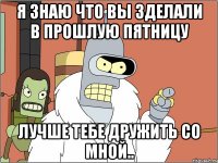 Я знаю что вы зделали в прошлую пятницу Лучше тебе дружить со мной..