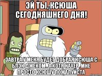 эй ты, ксюша сегодняшнего дня! завтра у меня будет добрая ксюша с блэк джеком...а хотя нахер. Мне просто ксюшу пожалуйста