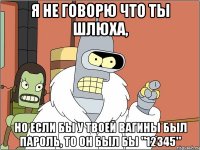 Я НЕ ГОВОРЮ ЧТО ТЫ ШЛЮХА, НО ЕСЛИ БЫ У ТВОЕЙ ВАГИНЫ БЫЛ ПАРОЛЬ, ТО ОН БЫЛ БЫ "12345"