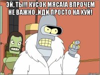 эй, ты!! кусок мяса!а впрочем не важно..иди просто на хуй! 