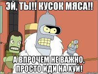 эй, ты!! кусок мяса!! а впрочем не важно, просто иди на хуй!