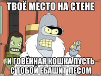 твоё место на стене и говённая кошка пусть с тобой ебашит лесом