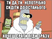Ти да, ти , непотрібно сидіти до останього, хочеш срати піди зразу