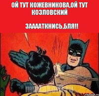 ОЙ ТУТ КОЖЕВНИКОВА,ОЙ ТУТ КОЗЛОВСКИЙ ЗААААТКНИСЬ,БЛЯ!!