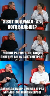 Я вот подумал - а у кого больше? У меня, разумеется, тащи линейку. Аж 16 сантиметров! Дай сюда, лузер. У меня в 10 раз больше - 160 миллиметров!