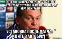 установка перед матчем : " выйти из автобуса"... установка во время матча " играем-играем " установка после матча : " идите в автобус ! "...