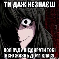 ти даж незнаєш ноя пуду підсирати тобі всю жизнь до 11 класу