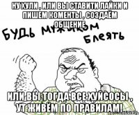 ну хули , или вы ставити лайки и пишем коменты , создаём общение или вы тогда все хуйсосы , ут живём по правилам!