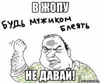 в жопу не давай!