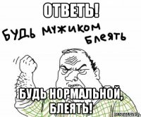 ответь! будь нормальной, блеять!