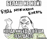 белаш не ной! когда нибудь евгеша тебе даст!