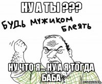 ну а ты ??? ну что я... ну а я тогда баба