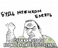  скажи им,что ты нормальный гетеросексуал!