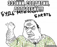 ЭЭЭййй, солдатик, долбоебик!!! 