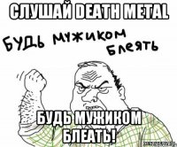 Слушай Death Metal Будь мужиком блеать!