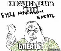 Куп САДИСЬ ДЕЛАТЬ УРОКИ БЛЕАТЬ!