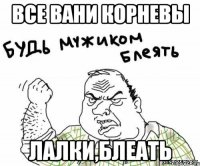 все вани корневы лалки,блеать