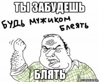 ТЫ ЗАБУДЕШЬ БЛЯТЬ