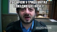 ты зачем у гриші унітаз спиздив ціеї ночі ? 