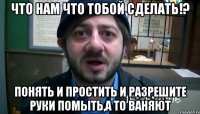 Что нам что тобой сделать!? ПОНЯТЬ И ПРОСТИТЬ И РАЗРЕШИТЕ РУКИ ПОМЫТЬ,А ТО ВАНЯЮТ