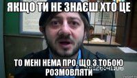 Якщо ти не знаєш хто це то мені нема про, що з тобою розмовляти