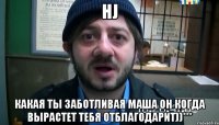 hj какая ты заботливая Маша он когда вырастет тебя отблагодарит))***