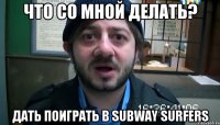 Что со мной делать? Дать поиграть в subway Surfers