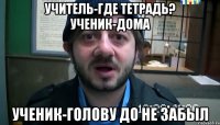 Учитель-Где тетрадь? Ученик-Дома Ученик-голову до не забыл