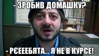 - Зробив домашку? - рєееебята... я не в курсе!