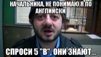 НАЧАЛЬНИКА, НЕ ПОНИМАЮ Я ПО АНГЛИЙСКИ СПРОСИ 5 "В", ОНИ ЗНАЮТ...