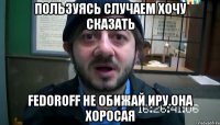 Пользуясь случаем хочу сказать Fedoroff не обижай Иру.Она хоросая