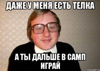 даже у меня есть телка а ты дальше в самп играй