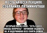 я есть на всех лекциях, собраниях, пятиминутках который после слов - "есть у кого нибудь вопросы" - начинаю задавать их, и задерживаю всех пойти домой