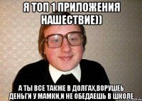 я топ 1 приложения нашествие)) а ты все также в долгах,ворушеь деньги у мамки,и не обедаешь в школе